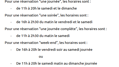 Pour une réservation “une journée”, les horaires sont : - de 11h à 20h le samedi et le dimanche Pour une réservation “une soirée”, les horaires sont : - de 16h à 2h30 du matin le vendredi et le samedi Pour une réservation “une journée complète”, les horaires sont : - de 11h à 2h30 du matin le samedi Pour une réservation “week-end", les horaires sont : - De 16h à 20h le vendredi soir au samedi journée ou - De 11h à 20h le samedi matin au dimanche journée